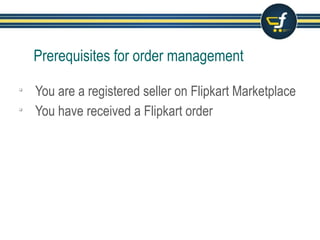 Prerequisites for order management
 You are a registered seller on Flipkart Marketplace
 You have received a Flipkart order
 