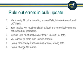 Rule out errors in bulk update
1. Mandatorily fill out Invoice No, Invoice Date, Invoice Amount, and
VAT fields.
2. Your Invoice No. must consist of at least one numerical value and
not exceed 30 characters.
3. Invoice Date must not be older than ‘Ordered On’ date.
4. VAT cannot be more than Invoice Amount.
5. Do not modify any other columns or enter wrong data.
6. Do not change file format.
 