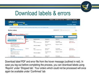 Download labels & errors
Download label PDF and error file from the hover message (outlined in red). In
case you log out before completing the process, you can download labels using
‘Reprint’ under ‘Shipped tab’. Your orders which could not be processed will once
again be available under ‘Confirmed’ tab
 