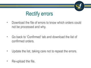 Rectify errors
• Download the file of errors to know which orders could
not be processed and why.
• Go back to ‘Confirmed’ tab and download the list of
confirmed orders.
• Update the list, taking care not to repeat the errors.
• Re-upload the file.
 
