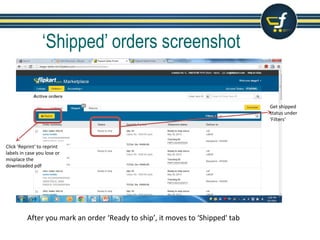 ‘Shipped’ orders screenshot
After you mark an order ‘Ready to ship’, it moves to ‘Shipped' tab
Use Filter Option, to filter
the orders by status
Filter ‘Out for Pickup’
to know the Pick up
status and number of
attempts
Filter ‘pickup failed’
status to know the
number of attempts
and reason for fail
Filter ‘Ready to ship’
to check the orders
awaiting pick up
 