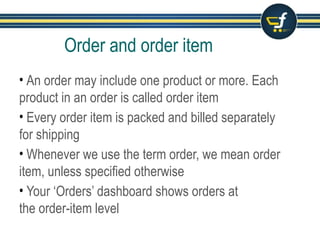 Order and order item
• An order may include one product or more. Each
product in an order is called order item
• Every order item is packed and billed separately
for shipping
• Whenever we use the term order, we mean order
item, unless specified otherwise
• Your ‘Orders’ dashboard shows orders at
the order-item level
 