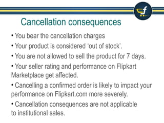Cancellation consequences
• You bear the cancellation charges
• Your product is considered ‘out of stock’.
• You are not allowed to sell the product for 7 days.
• Your seller rating and performance on Flipkart Marketplace get
affected, cancellation percentage is considered as a key parameter
to rate your performance.
• Cancelling a confirmed order is likely to impact your performance
on Flipkart.com more severely.
• Cancellation consequences are not applicable
to institutional sales.
 