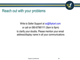 Reach out with your problems
Write to Seller Support at ss@flipkart.com
or call on 080-67981111 (9am to 9pm)
to clarify your doubts. Please mention your email
address/display name in all your communications
Flipkart Confidential 44
 