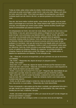 Todas as noites, pelas várias ruelas da cidade, André tentava arranjar sempre um
canto para se puder aconchegar e puder dormir, mais uma noite. Olhava, com olhos
de medo, para todo o lado. Tinha medo que alguém lhe perseguisse, que alguém
roubasse aquilo que ele mesmo não tem, ou apenas gozasse com a forma de ele
viver.

Para ele, não havia melhor conforto senão, umas caixas de papelão, para se puder
deitar e aconchegar-se à sua forma. Ele, nessa mesma noite, optou por ficar junto a
uma loja, uma daquelas que vende coisas usadas. Apenas escolheu aquele lugar,
devido à luminosidade que passava cá para fora.

Os antepassados de André, não eram de muita alegria. Quando era mais novo, a sua
mãe faleceu. O seu pai, após essa perda, passou a refugiar-se no vício que tinha
posto de lado, como promessa à sua falecida mulher, o álcool. André, não podia viver
com aquilo, era discussão atrás de discussão, agressão atrás de agressão,
resumindo, chatices atrás de chatices. Certo dia, André conheceu uma rapariga, que
era fabulosa. Decidiu conhecê-la aos poucos e poucos, pois tinha receio do que
pudesse vir a acontecer, visto que ele nunca teve uma relação séria com nenhuma
rapariga. Trocaram muitas mensagens, muitos e-mail’s, e conversaram várias vezes
por telemóvel. Certo dia, André convidou a sua amiga Mafalda, para sair, para irem
comer um gelado ao shopping. Mafalda, já o esperava, na entrada principal do
shopping, mesmo de frente para a porta. Ele chegou, num táxi. André entrou, e
deparou-se rapidamente com Mafalda. Foi em direcção a ela.

- Olá. – Disse ele, um pouco envergonhado, por ser a primeira vez que se encontrava
com Mafalda.
- Olá, André. – Respondeu ela, depois de lançar um pequeno sorriso.
- Então, como estás?
- Estou bem, e tu? – Disse ela, depois de reparar na ferida que lhe marcava a cara.
- Está tudo bem, tudo normal. – Disse ele, escondendo um pouco o lado esquerdo da
cara, depois de reparar que ela tinha notado.
- André, o que é isso na tua face? Foi o teu pai? – Perguntou ela, desconfiada de que
tivesse sido o pai dele, tendo em conta o passado todo que André lhe confiara.
- Não, achas? Eu ontem fui andar de bicicleta, e esbarrei-me contra uma parede,
nada de mais. Não te preocupes. – Disse ele, tentando mentir e com medo que ela
puxasse esse assunto.
- André, eu não te quero obrigar a contar-me, mas eu duvido muito que tenha sido
isso, mas pronto, tu é que sabes. – Respondeu ela, muito desconfiada.

Foram conversando, e ele acabou por lhe dizer a verdade, que realmente tinha sido o
pai dele, devido à sua chegada tardia a casa, na noite anterior. Ela, mais uma vez,
revoltou-se com isso, e disse-lhe, nervosa:

- André, vais andar sempre assim? A sofrer, por causa do teu pai?! Já não chegam as
marcas que te ferem o coração?
Ele, ao ouvir aquilo, não conseguiu conter, e a sua cara, lavou-se em lágrimas.

                                                                                      2
 