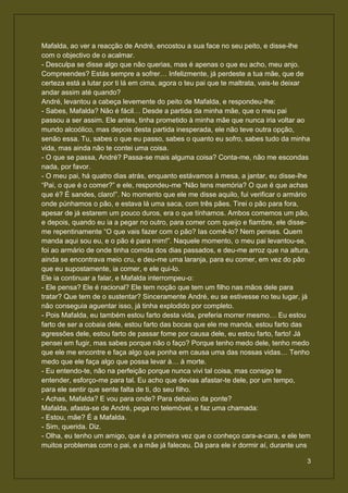 Mafalda, ao ver a reacção de André, encostou a sua face no seu peito, e disse-lhe
com o objectivo de o acalmar.
- Desculpa se disse algo que não querias, mas é apenas o que eu acho, meu anjo.
Compreendes? Estás sempre a sofrer… Infelizmente, já perdeste a tua mãe, que de
certeza está a lutar por ti lá em cima, agora o teu pai que te maltrata, vais-te deixar
andar assim até quando?
André, levantou a cabeça levemente do peito de Mafalda, e respondeu-lhe:
- Sabes, Mafalda? Não é fácil… Desde a partida da minha mãe, que o meu pai
passou a ser assim. Ele antes, tinha prometido à minha mãe que nunca iria voltar ao
mundo alcoólico, mas depois desta partida inesperada, ele não teve outra opção,
senão essa. Tu, sabes o que eu passo, sabes o quanto eu sofro, sabes tudo da minha
vida, mas ainda não te contei uma coisa.
- O que se passa, André? Passa-se mais alguma coisa? Conta-me, não me escondas
nada, por favor.
- O meu pai, há quatro dias atrás, enquanto estávamos à mesa, a jantar, eu disse-lhe
“Pai, o que é o comer?” e ele, respondeu-me “Não tens memória? O que é que achas
que é? É sandes, claro!”. No momento que ele me disse aquilo, fui verificar o armário
onde púnhamos o pão, e estava lá uma saca, com três pães. Tirei o pão para fora,
apesar de já estarem um pouco duros, era o que tínhamos. Ambos comemos um pão,
e depois, quando eu ia a pegar no outro, para comer com queijo e fiambre, ele disse-
me repentinamente “O que vais fazer com o pão? Ias comê-lo? Nem penses. Quem
manda aqui sou eu, e o pão é para mim!”. Naquele momento, o meu pai levantou-se,
foi ao armário de onde tinha comida dos dias passados, e deu-me arroz que na altura,
ainda se encontrava meio cru, e deu-me uma laranja, para eu comer, em vez do pão
que eu supostamente, ia comer, e ele qui-lo.
Ele ia continuar a falar, e Mafalda interrompeu-o:
- Ele pensa? Ele é racional? Ele tem noção que tem um filho nas mãos dele para
tratar? Que tem de o sustentar? Sinceramente André, eu se estivesse no teu lugar, já
não conseguia aguentar isso, já tinha explodido por completo.
- Pois Mafalda, eu também estou farto desta vida, preferia morrer mesmo… Eu estou
farto de ser a cobaia dele, estou farto das bocas que ele me manda, estou farto das
agressões dele, estou farto de passar fome por causa dele, eu estou farto, farto! Já
pensei em fugir, mas sabes porque não o faço? Porque tenho medo dele, tenho medo
que ele me encontre e faça algo que ponha em causa uma das nossas vidas… Tenho
medo que ele faça algo que possa levar à… à morte.
- Eu entendo-te, não na perfeição porque nunca vivi tal coisa, mas consigo te
entender, esforço-me para tal. Eu acho que devias afastar-te dele, por um tempo,
para ele sentir que sente falta de ti, do seu filho.
- Achas, Mafalda? E vou para onde? Para debaixo da ponte?
Mafalda, afasta-se de André, pega no telemóvel, e faz uma chamada:
- Estou, mãe? É a Mafalda.
- Sim, querida. Diz.
- Olha, eu tenho um amigo, que é a primeira vez que o conheço cara-a-cara, e ele tem
muitos problemas com o pai, e a mãe já faleceu. Dá para ele ir dormir aí, durante uns

                                                                                     3
 