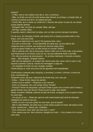 tempos?
- Ó filha, mas tu nem sabes como ele é, nem o conheces…
- Mãe, eu já falo com ele há muito tempo pela Internet, já conheço o coração dele, já
conheço a pessoa que ele é, da cabeça aos pés.
- Pronto filha, se tu o dizes, eu confio em ti. Quando ele quiser vir para cá, as nossas
portas estarão abertas.
- Obrigada mãe, do fundo do coração. Beijo, até logo.
- Até logo, querida. Beijo.
E guardou assim o telemóvel na bolsa, com um belo sorriso marcado nos lábios.

Foi de novo, em direcção a André, que estava com a cabeça pousada sobre o seu
braço, com uma cara triste.
- Estavas ao telemóvel com quem? Se quiseres dizer, claro…
- Era com a minha mãe. – A sua felicidade era tanta que, os seus lábios não
chegaram para a mostrar, que acabou por escorrer pelos olhos.
- Que se passa? Estás com um belo sorriso e a chorar? Então?
- Não é nada de mal, não te preocupes. Estive a falar com a minha mãe, e ela aceitou
que fosses para lá um tempo, para ver se o teu pai realmente sente a tua falta.
- Oh, não era preciso de preocuparem… Eu já estou habituado, é sempre a mesma
coisa… Mas obrigado, obrigado mesmo.
- Não tens de agradecer, os amigos são mesmo para isso, para o bem e para o mal.
Quando quiseres ir para lá, manda-me mensagem ou liga-me.
- Um obrigado do fundo do meu coração, acredita.
André abraçou-a, mais uma forma de lhe agradecer tal hospitalidade.

Continuaram a passear pelo shopping, a conversar, a comer, a brincar, e acima de
tudo, a animarem-se.
Passaram horas, até que o telemóvel de André toca, era o seu pai.
- Estou. – Disse André, depois de atender.
- Onde é que tu andas? – Perguntou o pai, nervoso.
- Estou no shopping, com uma amiga minha. Porquê?
- Porquê?! Ainda me perguntas o porquê? Estás a gozar com a minha cara? Andas a
gastar dinheiro que nem temos? Quero-te já em casa, mas rápido!
Nesse momento, Mafalda, estando ao lado de André, conseguiu ouvir os gritos vindos
do outro lado.
- Vou já pai, já vou. – Disse ele, após ter sido interrompido pelo sinal de chamada
desligada por parte do seu pai.
- André, eu ouvi o teu pai a gritar do outro lado, que se passa?
- Não é nada Mafalda, ele disse que o comer estava quase na mesa, até estava muito
calmo, admirei-me. – Mentiu ele, a Mafalda.
- Hum, ainda bem. Quer dizer que tens que ir, certo?
- Pois, parece que sim. Até à próxima, obrigado por tudo. – Virou costas e foi a correr
para casa.



                                                                                           4
 