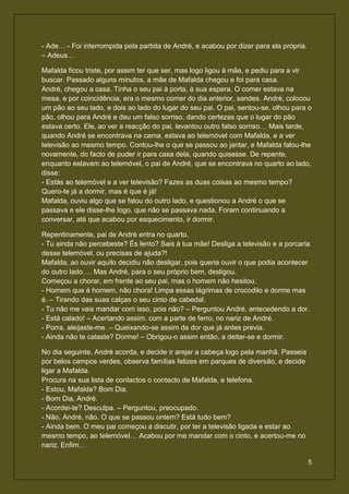 - Ade… - Foi interrompida pela partida de André, e acabou por dizer para ela própria.
– Adeus…

Mafalda ficou triste, por assim ter que ser, mas logo ligou à mãe, e pediu para a vir
buscar. Passado alguns minutos, a mãe de Mafalda chegou e foi para casa.
André, chegou a casa. Tinha o seu pai à porta, à sua espera. O comer estava na
mesa, e por coincidência, era o mesmo comer do dia anterior, sandes. André, colocou
um pão ao seu lado, e dois ao lado do lugar do seu pai. O pai, sentou-se, olhou para o
pão, olhou para André e deu um falso sorriso, dando certezas que o lugar do pão
estava certo. Ele, ao ver a reacção do pai, levantou outro falso sorriso… Mais tarde,
quando André se encontrava na cama, estava ao telemóvel com Mafalda, e a ver
televisão ao mesmo tempo. Contou-lhe o que se passou ao jantar, e Mafalda falou-lhe
novamente, do facto de puder ir para casa dela, quando quisesse. De repente,
enquanto estavam ao telemóvel, o pai de André, que se encontrava no quarto ao lado,
disse:
- Estás ao telemóvel e a ver televisão? Fazes as duas coisas ao mesmo tempo?
Quero-te já a dormir, mas é que é já!
Mafalda, ouviu algo que se falou do outro lado, e questionou a André o que se
passava e ele disse-lhe logo, que não se passava nada. Foram continuando a
conversar, até que acabou por esquecimento, ir dormir.

Repentinamente, pai de André entra no quarto.
- Tu ainda não percebeste? És lento? Sais à tua mãe! Desliga a televisão e a porcaria
desse telemóvel, ou precisas de ajuda?!
Mafalda, ao ouvir aquilo decidiu não desligar, pois queria ouvir o que podia acontecer
do outro lado…. Mas André, para o seu próprio bem, desligou.
Começou a chorar, em frente ao seu pai, mas o homem não hesitou.
- Homem que é homem, não chora! Limpa essas lágrimas de crocodilo e dorme mas
é. – Tirando das suas calças o seu cinto de cabedal.
- Tu não me vais mandar com isso, pois não? – Perguntou André, antecedendo a dor.
- Está calado! – Acertando assim, com a parte de ferro, no nariz de André.
- Porra, aleijaste-me. – Queixando-se assim da dor que já antes previa.
- Ainda não te calaste? Dorme! – Obrigou-o assim então, a deitar-se e dormir.

No dia seguinte, André acorda, e decide ir arejar a cabeça logo pela manhã. Passeia
por belos campos verdes, observa famílias felizes em parques de diversão, e decide
ligar a Mafalda.
Procura na sua lista de contactos o contacto de Mafalda, e telefona.
- Estou, Mafalda? Bom Dia.
- Bom Dia, André.
- Acordei-te? Desculpa. – Perguntou, preocupado.
- Não, André, não. O que se passou ontem? Está tudo bem?
- Ainda bem. O meu pai começou a discutir, por ter a televisão ligada e estar ao
mesmo tempo, ao telemóvel… Acabou por me mandar com o cinto, e acertou-me no
nariz. Enfim…

                                                                                        5
 