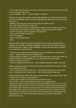 - Vês, André? É por isso que eu te digo que te deves afastar, é por isso que eu te digo
que não mereces nada disso.
- Eu sei, Mafalda… Mas… - Decidiu desligar a chamada.

Passeou por mais belos campos, passou pelo shopping, recordando belos momentos
que teve com Mafalda, lembrou-se da sua falecida mãe, lembrou-se dos actos cruéis
do seu pai, e…
- Mafalda, a proposta de ir para tua casa, ainda se mantém de pé?
- Sim, claro. Estás disposto a vir para cá?
- Sim, estou. Estive a pensar, e realmente é o melhor a fazer. Quando posso ir para
aí? Ainda tenho de arrumar as minhas coisas, e ele não me pode ver a fazê-lo.
- Quando tu quiseres, André. Quando te dá mais jeito?
- Logo, ao fim da tarde? Que achas?
- Por mim, está bem.
- Pronto, então até logo. Beijo.
- Beijo.

As horas foram passando, e André foi arrumando a sua roupa, e as suas coisas.
Chegou o fim da tarde. André ligou a Mafalda, e ela e a sua mãe, vieram-no buscar,
perto de sua casa. Chegou a casa de Mafalda, e pousou as suas sacas de plástico,
que continham os seus pertences.

- Antes de mais, obrigado pela hospitalidade que me vão oferecer, muito obrigado
mesmo. – Disse André, um pouco envergonhado.
- Não agradeças. Se estás cá, é porque precisas de cá estar, tens as tuas razões. Eu
acredito e confio na minha Mafalda, por isso, que tenhas uma boa estadia. –
Tentando animá-lo um pouco.
- Anda, eu mostro-te onde vais ficar. – Disse Mafalda, ajudando a pegar nas sacas.

Mafalda dirige-se ao quarto, onde André irá dormir confortavelmente todas as noites,
e eis o espanto de André.
- Vai ser aqui? Isto é de mais para mim… Aqui, cabia a minha sala e o meu quarto,
porra. – Sentando-se em cima da cama. – Isto é mesmo fofinho. Bela casa.

O pai de André, dá por falta do filho que, na hora de jantar, não se encontra em casa.
Começa a ficar nervoso, e decide ligar-lhe.
- Onde é que tu andas?! Já não são horas de estar em casa?!
André perdeu o medo de falar directamente ao pai, e respondeu-lhe:
- Sabes que mais? Eu tenho coração. Eu tenho sentimentos. Eu sou um ser. Eu sou
uma pessoa. Sabes que mais? Tu não me mereces. Não mereces a pessoa que sou,
não mereces nem metade das coisas que faço, não mereces, sinceramente. Estou
bem longe de casa. Agora? Come o que tu quiseres, faz o que tu quiseres. Um dia,
quando tiveres a noção que sou teu filho, que me mereces, que te faço falta, aí sim,
podes ligar-me. Vou viver a minha vida, porque não sou nenhum cão para ser
limitado. Adeus, Pai.


                                                                                       6
 