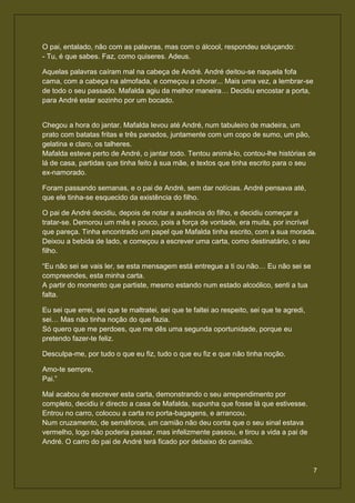 O pai, entalado, não com as palavras, mas com o álcool, respondeu soluçando:
- Tu, é que sabes. Faz, como quiseres. Adeus.

Aquelas palavras caíram mal na cabeça de André. André deitou-se naquela fofa
cama, com a cabeça na almofada, e começou a chorar... Mais uma vez, a lembrar-se
de todo o seu passado. Mafalda agiu da melhor maneira… Decidiu encostar a porta,
para André estar sozinho por um bocado.


Chegou a hora do jantar. Mafalda levou até André, num tabuleiro de madeira, um
prato com batatas fritas e três panados, juntamente com um copo de sumo, um pão,
gelatina e claro, os talheres.
Mafalda esteve perto de André, o jantar todo. Tentou animá-lo, contou-lhe histórias de
lá de casa, partidas que tinha feito à sua mãe, e textos que tinha escrito para o seu
ex-namorado.

Foram passando semanas, e o pai de André, sem dar notícias. André pensava até,
que ele tinha-se esquecido da existência do filho.

O pai de André decidiu, depois de notar a ausência do filho, e decidiu começar a
tratar-se. Demorou um mês e pouco, pois a força de vontade, era muita, por incrível
que pareça. Tinha encontrado um papel que Mafalda tinha escrito, com a sua morada.
Deixou a bebida de lado, e começou a escrever uma carta, como destinatário, o seu
filho.

“Eu não sei se vais ler, se esta mensagem está entregue a ti ou não… Eu não sei se
compreendes, esta minha carta.
A partir do momento que partiste, mesmo estando num estado alcoólico, senti a tua
falta.

Eu sei que errei, sei que te maltratei, sei que te faltei ao respeito, sei que te agredi,
sei… Mas não tinha noção do que fazia.
Só quero que me perdoes, que me dês uma segunda oportunidade, porque eu
pretendo fazer-te feliz.

Desculpa-me, por tudo o que eu fiz, tudo o que eu fiz e que não tinha noção.

Amo-te sempre,
Pai.”

Mal acabou de escrever esta carta, demonstrando o seu arrependimento por
completo, decidiu ir directo a casa de Mafalda, supunha que fosse lá que estivesse.
Entrou no carro, colocou a carta no porta-bagagens, e arrancou.
Num cruzamento, de semáforos, um camião não deu conta que o seu sinal estava
vermelho, logo não poderia passar, mas infelizmente passou, e tirou a vida a pai de
André. O carro do pai de André terá ficado por debaixo do camião.



                                                                                            7
 
