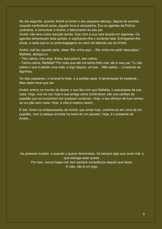 No dia seguinte, quando André ia tomar o seu pequeno-almoço, depois de acordar
naquela confortável cama, alguém toca à campainha. Era os agentes da Polícia
Judiciária, a comunicar a André, o falecimento do seu pai.
André, não teve outra reacção senão, ficar com a sua cara lavada em lágrimas. Os
agentes lamentaram esta partida, e explicaram-lhe o acidente fatal. Entregaram-lhe
ainda, a carta que ia no porta-bagagens do carro do falecido pai de André.

André, mal leu aquela carta, disse “Ele vinha aqui… Ele vinha-me pedir desculpas.”.
Mafalda, abraçou-o.
- Tem calma, meu anjo. Estou aqui para ti, tem calma.
- Tenho calma, Mafalda? Por mais que ele me tenha feito mal, ele é meu pai. Tu não
sabes o que é perder uma mãe, e logo depois, um pai… Não sabes. – Limpando as
lágrimas.

Os dias passaram, o funeral foi feito, e a partida dada. A lamentação foi bastante…
Mas assim teve que ser.

André, entrou no mundo do álcool, o que fez com que Mafalda, o expulsasse de sua
casa. Hoje, vive na rua, hoje a sua antiga cama confortável, são uns cartões de
papelão que se encontram em qualquer contentor. Hoje, o seu almoço de luxo tornou-
se um pão sem nada. Hoje, a vida é mesmo assim.

E isto, foram os antepassados de André, que ainda hoje, conforta-se em cima de um
papelão, com a cabeça encosta na beira de um passeio. Hoje, é o presente de
André…




As pessoas mudam, e quando o querer demonstrar, há sempre algo que corre mal, e
                            que estraga esse querer.
      Por isso, nunca hajas mal, tem sempre consciência daquilo que fazes.
                             A vida, não é um jogo.




                                                                                      8
 