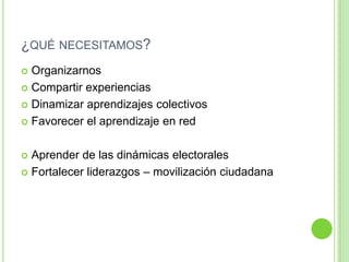 ¿qué necesitamos?OrganizarnosCompartir experienciasDinamizar aprendizajes colectivosFavorecer el aprendizaje en redAprender de las dinámicas electoralesFortalecer liderazgos – movilización ciudadana