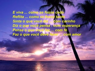 E viva ... como se fosse cedo  Reflita ... como se fosse tarde Sinta o que você diz ... com carinho Diz o que você pensa . com esperança Pense o que você faz ... com fé Faz o que você deve fazer ... com amor 