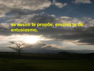 se assim te propõe, enchas te de entusiasmo,  