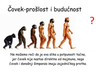 Čovek-prošlost
Ne možemo reći da je ova slika u potpunosti tačna,
jer čovek nije nastao direktno od majmuna, nego
čovek i današnji šimpanza imaju zajedničkog pretka.
?
i budućnost
 