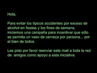 Hola, Para evitar los típicos accidentes por exceso de alcohol en fiestas y los fines de semana, iniciemos una campaña para incentivar que sólo se permita un vaso de cerveza por persona... por el bien de todos. Les pido por favor reenviar este mail a toda la red de amigos como apoyo a esta iniciativa.