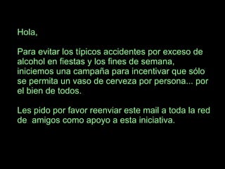 Hola, Para evitar los típicos accidentes por exceso de alcohol en fiestas y los fines de semana, iniciemos una campaña para incentivar que sólo se permita un vaso de cerveza por persona... por el bien de todos. Les pido por favor reenviar este mail a toda la red de  amigos como apoyo a esta iniciativa. 