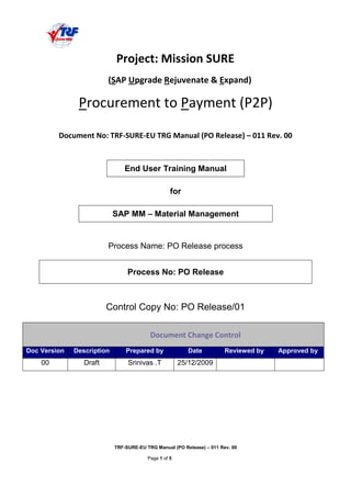TRF-SURE-EU TRG Manual (PO Release) – 011 Rev. 00
Page 1 of 5
!" " # $ % $ & '(( )''
End User Training Manual
for
SAP MM – Material Management
Process Name: PO Release process
Process No: PO Release
Control Copy No: PO Release/01
*+ * $
Doc Version Description Prepared by Date Reviewed by Approved by
00 Draft Srinivas .T 25/12/2009
 