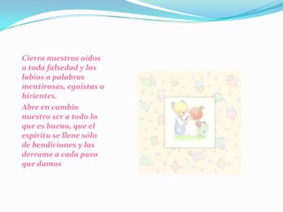 Cierra nuestros oídos a toda falsedad y los labios a palabras mentirosas, egoístas o hirientes. Abre en cambio nuestro ser a todo lo que es bueno, que el espíritu se llene sólo de bendiciones y las derrame a cada paso que damos