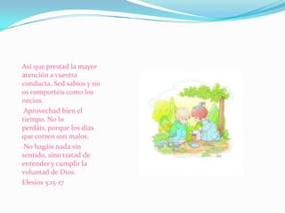 Así que prestad la mayor atención a vuestra conducta. Sed sabios y no os comportéis como los necios.  Aprovechad bien el tiempo. No lo perdáis, porque los días que corren son malos.  No hagáis nada sin sentido, sino tratad de entender y cumplir la voluntad de Dios.Efesios 5:15-17