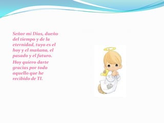 Señor mi Dios, dueño del tiempo y de la eternidad, tuyo es el hoy y el mañana, el pasado y el futuro. Hoy quiero darte gracias por todo aquello que he recibido de TI. 