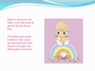 Quiero ofrecerte mi vida y con ella todo lo que he hecho hasta hoy. El trabajo que pude realizar y las cosas que pasaron por mis manos y lo que con ellas pude construir. 