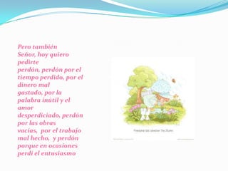 Pero también Señor, hoy quiero pedirte perdón, perdón por el tiempo perdido, por el dinero mal gastado, por la palabra inútil y el amor desperdiciado, perdón por las obras vacías,  por el trabajo mal hecho,  y perdón porque en ocasiones perdí el entusiasmo