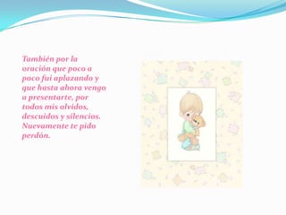 También por la oración que poco a poco fui aplazando y que hasta ahora vengo a presentarte, por todos mis olvidos, descuidos y silencios. Nuevamente te pido perdón.