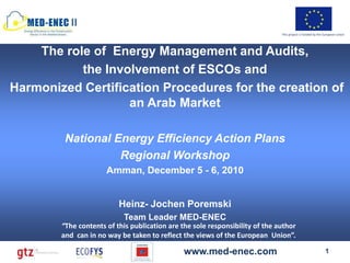 II
                                                                              This project is funded by the European Union




    The role of Energy Management and Audits,
           the Involvement of ESCOs and
Harmonized Certification Procedures for the creation of
                   an Arab Market

         National Energy Efficiency Action Plans
                   Regional Workshop
                      Amman, December 5 - 6, 2010


                          Heinz- Jochen Poremski
                           Team Leader MED-ENEC
        “The contents of this publication are the sole responsibility of the author
        and can in no way be taken to reflect the views of the European Union”.

                                               www.med-enec.com                                             1
 