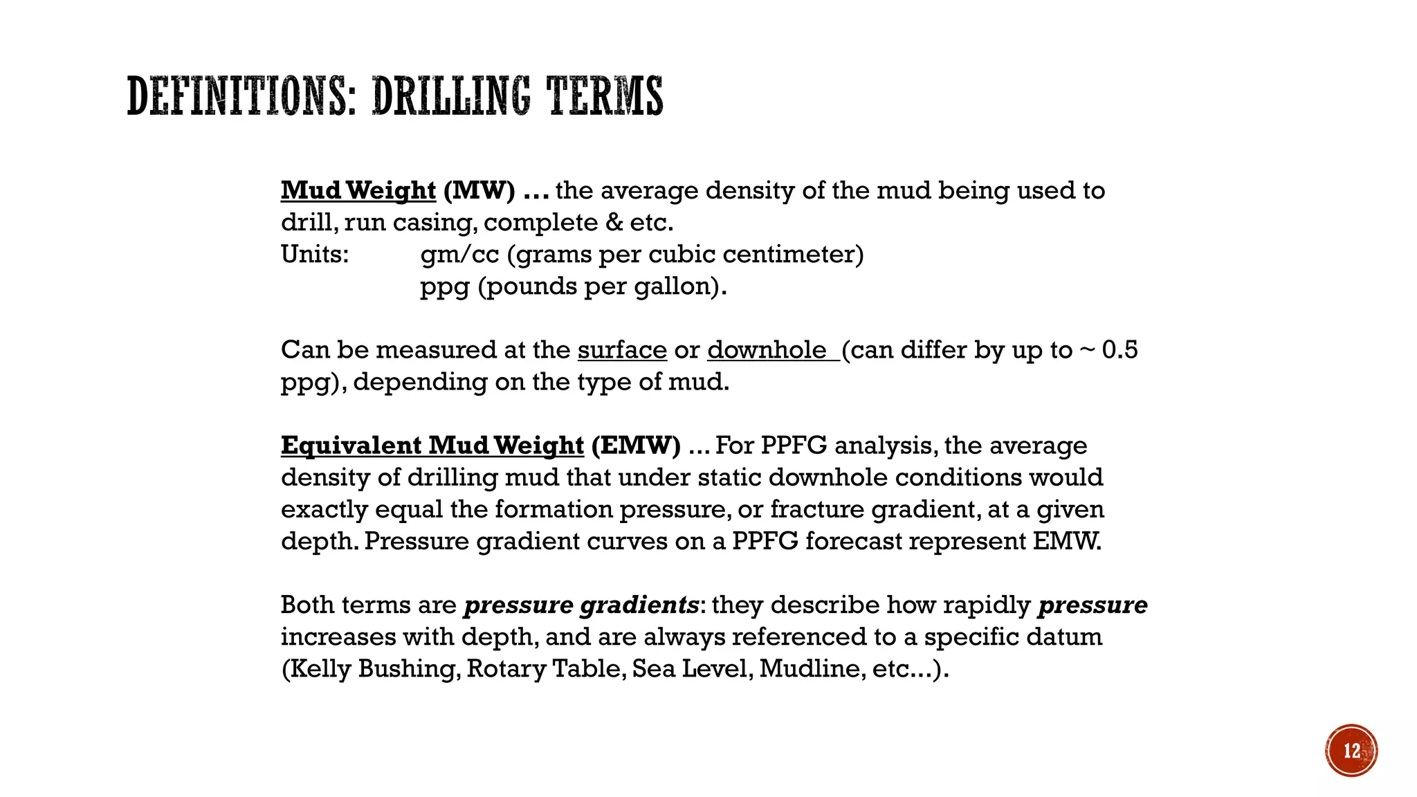 MudWeight (MW) ... the average density of the mud being used to
drill, run casing, complete & etc.
Units: gm/cc (grams per cubic centimeter)
ppg (pounds per gallon).
Can be measured at the surface or downhole (can differ by up to ~ 0.5
ppg), depending on the type of mud.
Equivalent Mud Weight (EMW) ... For PPFG analysis, the average
density of drilling mud that under static downhole conditions would
exactly equal the formation pressure, or fracture gradient, at a given
depth. Pressure gradient curves on a PPFG forecast represent EMW.
Both terms are pressure gradients: they describe how rapidly pressure
increases with depth, and are always referenced to a specific datum
(Kelly Bushing, Rotary Table, Sea Level, Mudline, etc...).
12
 