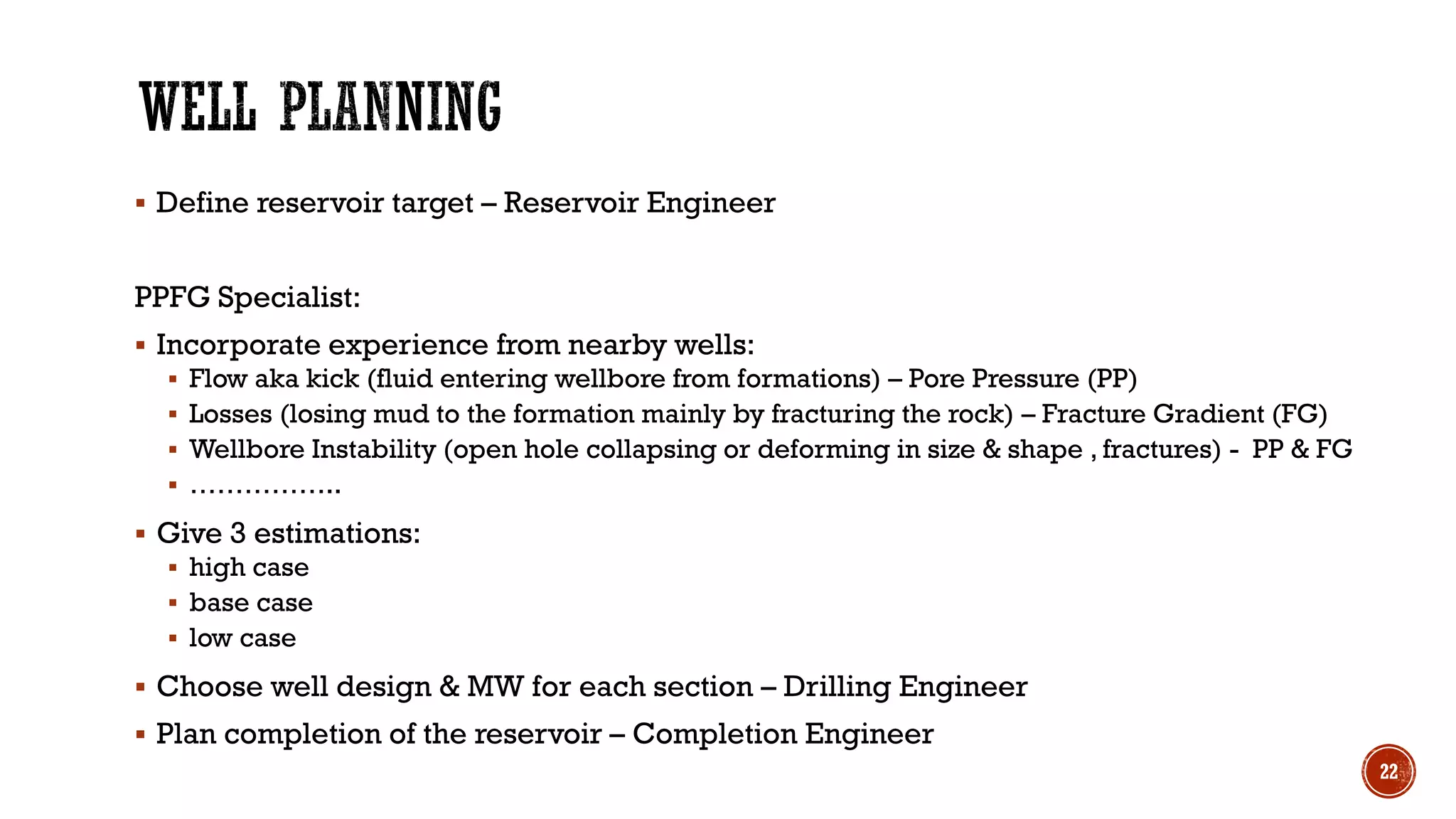 ▪ Define reservoir target – Reservoir Engineer
PPFG Specialist:
▪ Incorporate experience from nearby wells:
▪ Flow aka kick (fluid entering wellbore from formations) – Pore Pressure (PP)
▪ Losses (losing mud to the formation mainly by fracturing the rock) – Fracture Gradient (FG)
▪ Wellbore Instability (open hole collapsing or deforming in size & shape , fractures) - PP & FG
▪ ……………..
▪ Give 3 estimations:
▪ high case
▪ base case
▪ low case
▪ Choose well design & MW for each section – Drilling Engineer
▪ Plan completion of the reservoir – Completion Engineer
22
 