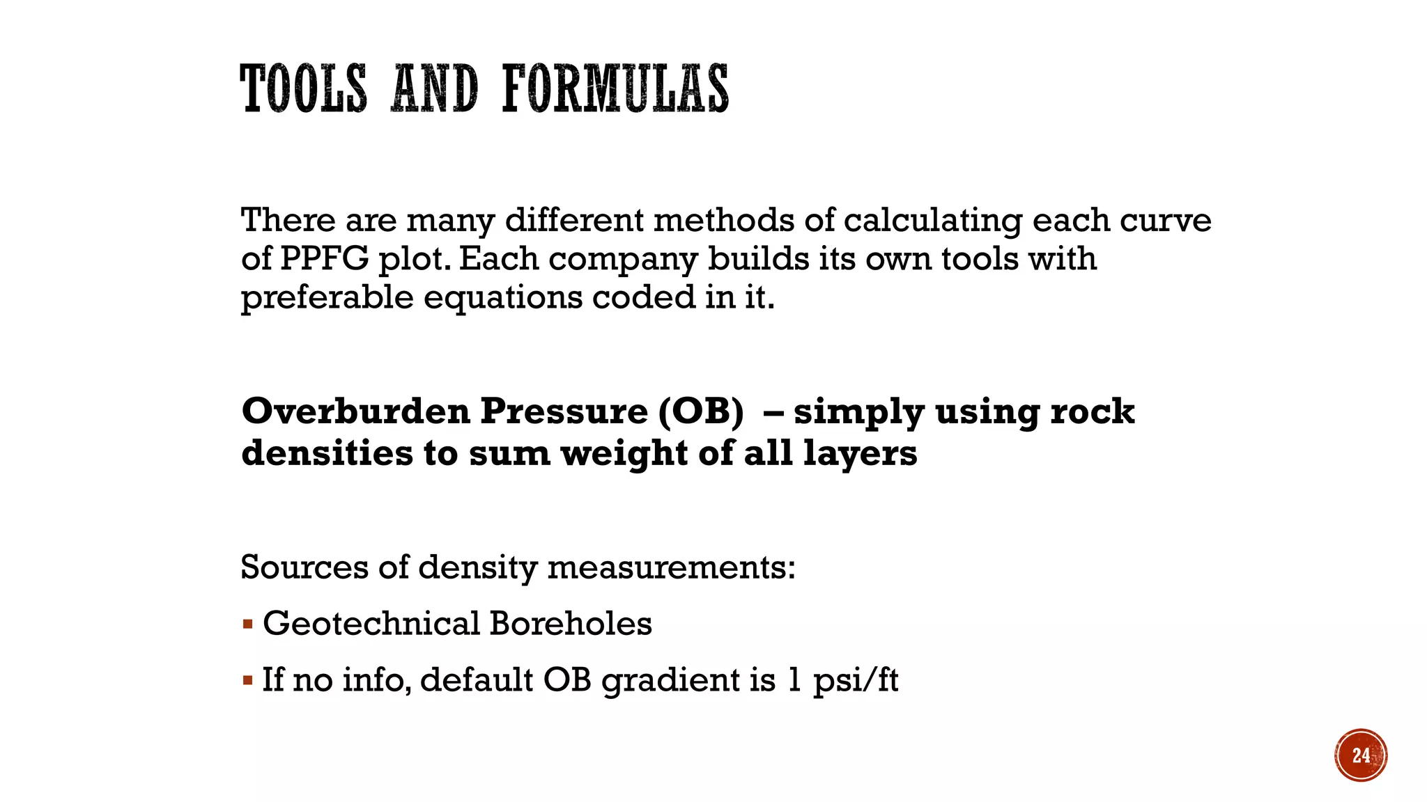 There are many different methods of calculating each curve
of PPFG plot. Each company builds its own tools with
preferable equations coded in it.
Overburden Pressure (OB) – simply using rock
densities to sum weight of all layers
Sources of density measurements:
▪ Geotechnical Boreholes
▪ If no info, default OB gradient is 1 psi/ft
24
 