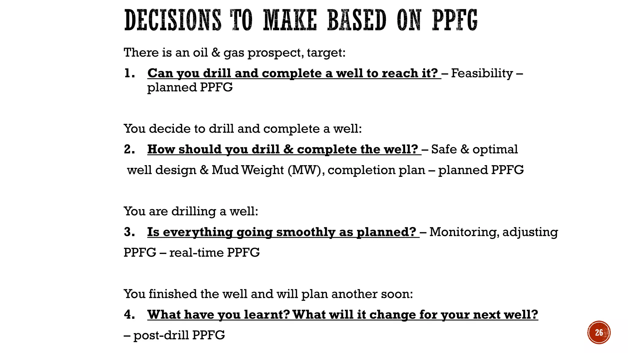 There is an oil & gas prospect, target:
1. Can you drill and complete a well to reach it? – Feasibility –
planned PPFG
You decide to drill and complete a well:
2. How should you drill & complete the well? – Safe & optimal
well design & Mud Weight (MW), completion plan – planned PPFG
You are drilling a well:
3. Is everything going smoothly as planned? – Monitoring, adjusting
PPFG – real-time PPFG
You finished the well and will plan another soon:
4. What have you learnt? What will it change for your next well?
– post-drill PPFG 26
 