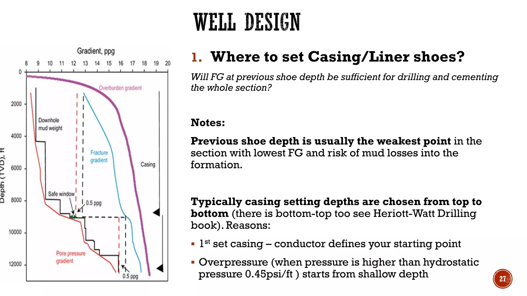 1. Where to set Casing/Liner shoes?
Will FG at previous shoe depth be sufficient for drilling and cementing
the whole section?
Notes:
Previous shoe depth is usually the weakest point in the
section with lowest FG and risk of mud losses into the
formation.
Typically casing setting depths are chosen from top to
bottom (there is bottom-top too see Heriott-Watt Drilling
book). Reasons:
▪ 1st set casing – conductor defines your starting point
▪ Overpressure (when pressure is higher than hydrostatic
pressure 0.45psi/ft ) starts from shallow depth 27
 