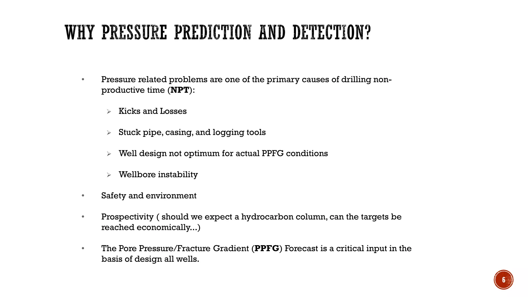 • Pressure related problems are one of the primary causes of drilling non-
productive time (NPT):
➢ Kicks and Losses
➢ Stuck pipe, casing, and logging tools
➢ Well design not optimum for actual PPFG conditions
➢ Wellbore instability
• Safety and environment
• Prospectivity ( should we expect a hydrocarbon column, can the targets be
reached economically...)
• The Pore Pressure/Fracture Gradient (PPFG) Forecast is a critical input in the
basis of design all wells.
6
 