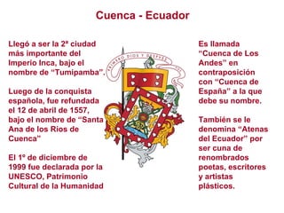 Cuenca - Ecuador
Llegó a ser la 2ª ciudad
más importante del
Imperio Inca, bajo el
nombre de “Tumipamba”.
Luego de la conquista
española, fue refundada
el 12 de abril de 1557,
bajo el nombre de “Santa
Ana de los Ríos de
Cuenca”
El 1º de diciembre de
1999 fue declarada por la
UNESCO, Patrimonio
Cultural de la Humanidad
Es llamada
“Cuenca de Los
Andes” en
contraposición
con “Cuenca de
España” a la que
debe su nombre.
También se le
denomina “Atenas
del Ecuador” por
ser cuna de
renombrados
poetas, escritores
y artistas
plásticos.
 