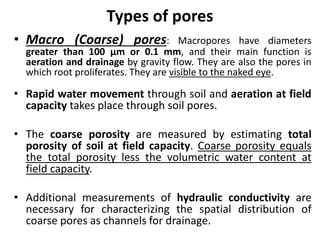 Types of pores
• Macro (Coarse) pores: Macropores have diameters
greater than 100 μm or 0.1 mm, and their main function is
aeration and drainage by gravity flow. They are also the pores in
which root proliferates. They are visible to the naked eye.
• Rapid water movement through soil and aeration at field
capacity takes place through soil pores.
• The coarse porosity are measured by estimating total
porosity of soil at field capacity. Coarse porosity equals
the total porosity less the volumetric water content at
field capacity.
• Additional measurements of hydraulic conductivity are
necessary for characterizing the spatial distribution of
coarse pores as channels for drainage.
 