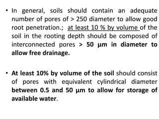 • In general, soils should contain an adequate
number of pores of > 250 diameter to allow good
root penetration.; at least 10 % by volume of the
soil in the rooting depth should be composed of
interconnected pores > 50 μm in diameter to
allow free drainage.
• At least 10% by volume of the soil should consist
of pores with equivalent cylindrical diameter
between 0.5 and 50 μm to allow for storage of
available water.
 