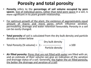 Porosity and total porosity
• Porosity refers to the percentage of soil volume occupied by pore
spaces. Size of individual pores, rather than total pore space in a soil, is
more significant in its plant growth relationship.
• For optimum growth of the plant, the existence of approximately equal
amount of macro and micro pores which influence aeration,
permeability, drainage and water retention favourably. Porosity in a soil
can be easily changed.
• Total porosity of soil is calculated from the dry bulk density and particle
density as shown below
Dry bulk density
• Total Porosity (% volume) = 1 - --------------------- x 100
Particle density
• Air filled porosity: Pores that are not filled with water are filled with air,
and an estimate of their volume can give an indication of the aeration
and drainage status of a soil. Generally, the higher the air filled porosity,
the better the drainage and aeration of a soil.
 