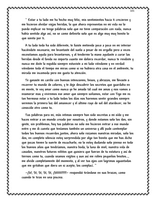 101
`` Estar a tu lado me ha hecho muy feliz, mis sentimientos hacia ti crecieron y
me hicieron olvidar viejas heridas, lo que ahora representas en mi vida no lo
puedo explicar no tengo palabras solo que no tiene comparación con nada, nunca
había sentido algo así, no se como definirlo solo que es algo muy muy bonito lo
que siento por ti.
A tu lado todo ha sido diferente, te fuiste metiendo poco a poco en mi interior
haciéndote necesario, me levantaste del suelo a pesar de mi orgullo pero a veces
necesitamos ayuda para levantarnos, y al tenderme la mano ayudaste a curar las
heridas desde el fondo no importa cuanto me doliera recordar, nunca te rendiste y
nunca me diste la espalda siempre estuviste a mi lado viéndome y en verdad
viéndome todo el tiempo me miras como si no hubiera otra cosa en el ambiente, tu
mirada me incomoda pero me gusta tu atención.
Te ganaste mi cariño con buenas intenciones, besos, y abrazos, me llevaste a
recorrer tu mundo de colores, y te deje descubrir los secretos que guardaba en
mi mente, te voy amar como nunca yo he amado tal cual me amas y nos vamos a
enamorar mas y viviremos ese amor que siempre soñamos, estar con Tigo me es
tan hermoso estar a tu lado todos los días nos haremos sentir grandes siempre
seremos la primera luz del amanecer y el ultimo rayo de sol del atardecer, no he
conocido otro como tu.
Tus palabras para mi, más intimas siempre han sido secretas a mi oído y me
haces entrar a un mundo creado por nosotros, y donde estamos solo los dos, sin
gente, sin problemas, hoy tus palabras no solo me hicieron entrar a ese mundo
entre y me di cuenta que teníamos también un universo y allí pude contemplar
todos los buenos recuerdos juntos, ahora solo rozamos nuestras miradas, solo los
dos, en completo silencio estoy sorprendida por algo tan bonito que me has dicho
que pocas tienen la suerte de escucharlo, no lo estoy dudando solo pienso en todo
los buenos años que tendríamos, nuestra boda, la luna de miel, nuestra vida de
casados, nuestros futuros niñitos que quisiera que fueran de tu estatura y así de
tiernos como tu, cuando seamos viejitos y aun así me robes pequeños besitos…,
me olvide completamente del momento, y al ver tus ojos con lagrimas aguantadas
que me gritaban que diera un si acepto, los complací. ‘’
-¡Si!, SI, SI, SI, SI, ¡SIIIIII!!!!!!- respondió tirándose en sus brazos, como
cuando te tiras en una piscina.
 