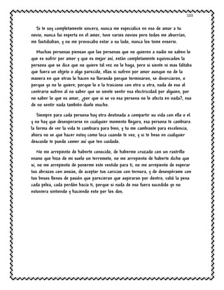 103
Si te soy completamente sincera, nunca me especialice en eso de amar a tu
novio, nunca fui experta en el amor, tuve varios novios pero todos me aburrían,
me fastidiaban, y no me provocaba estar a su lado, nunca los tome enserio.
Muchas personas piensan que las personas que no quieren a nadie no saben lo
que es sufrir por amor y que es mejor así, están completamente equivocados la
persona que se dice que no quiere tal vez no lo haga, pero si siente ni mas faltaba
que fuera un objeto o algo parecido, ellas si sufren por amor aunque no de la
manera en que otras lo hacen no llorando porque terminaron, se divorciaron, o
porque ya no lo quiere, porque lo o la traiciono con otro u otra, nada de eso al
contrario sufren al no saber que se siente sentir esa electricidad por alguien, por
no saber lo que es amar, ¿por que si se va esa persona no le afecta en nada?, eso
de no sentir nada también duele mucho.
Siempre para cada persona hay otra destinada a compartir su vida con ella o el
y no hay que desesperarse en cualquier momento llegara, esa persona te cambiara
la forma de ver la vida te cambiara para bien, y tu me cambiaste para excelencia,
ahora no se que hacer estoy como loca cuando te veo, y si te beso en cualquier
descuido te puedo comer así que ten cuidado.
No me arrepiento de haberte conocido, de haberme cruzado con un rastrillo
enano que hizo de mi suelo un terremoto, no me arrepiento de haberte dicho que
si, no me arrepiento de ponerme este vestido para ti, no me arrepiento de esperar
tus abrazos con ansias, de aceptar tus caricias con ternura, y de desespérame con
tus besos llenos de pasión que parecieran que aspiraran por dentro, valió la pena
cada pelea, cada perdón hacia ti, porque si nada de eso fuera sucedido yo no
estuviera sintiendo y haciendo esto por los dos.
 