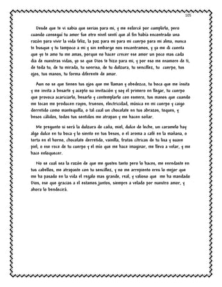 105
Desde que te vi sabia que serias para mi, y me esforcé por cumplirlo, pero
cuando conseguí tu amor fue otro nivel sentí que al fin había encontrado una
razón para vivir la vida feliz, la paz para mi para mi cuerpo para mi alma, nunca
te busque y tu tampoco a mi y sin embargo nos encontramos, y ya me di cuenta
que yo te amo tu me amas, porque no hacer crecer ese amor un poco mas cada
dia de nuestras vidas, yo se que Dios te hizo para mi, y por eso me enamore de ti,
de toda tu, de tu mirada, tu sonrisa, de tu dulzura, tu sencillez, tu cuerpo, tus
ojos, tus manos, tu forma diferente de amar.
Aun no se que tienen tus ojos que me llaman y obedezco, tu boca que me ínsita
y me invita a besarte y acepto su invitación y soy el primero en llegar, tu cuerpo
que provoca acariciarlo, besarlo y contemplarlo con esmero, tus manos que cuando
me tocan me producen rayos, truenos, electricidad, música en mi cuerpo y caigo
derretido como mantequilla, o tal cual un chocolate en tus abrazos, toques, y
besos cálidos, todos tus sentidos me atrapan y me hacen soñar.
Me pregunto si será la dulzura de caña, miel, dulce de leche, un caramelo hay
algo dulce en tu boca y lo siento en tus besos, o el aroma a café en la mañana, o
torta en el horno, chocolate derretido, vainilla, frutas cítricas de tu lisa y suave
piel, o ese roce de tu cuerpo y el mío que me hace imaginar, me lleva a volar, y me
hace enloquecer.
No se cual sea la razón de que me gustes tanto pero lo haces, me enredaste en
tus cabellos, me atrapaste con tu sencillez, y no me arrepiento eres lo mejor que
me ha pasado en la vida el regalo mas grande, real, y valioso que me ha mandado
Dios, ese que gracias a el estamos juntos, siempre a velado por nuestro amor, y
ahora lo bendecirá.
 