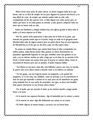 107
Ahora serán unos seres de amor eterno, no tienen ninguna duda de lo que
harán, esto no es fácil de cumplir tal vez para algunos les pareció una locura, y es
muy difícil de creer, de aceptar que estarán unidos toda su vida, solo
acompañados de los dos quieren vivir, si falta alguno sus cielos serian gris, no
saben que hacer si no están juntos es extraño, y solo quieren compartir todo ese
amor que se tienen toda su vida.
Todos sus familiares y amigos estaban hay, una iglesia grande se lleno todo el
padre y el novio esperan en el altar.
-Por fin, quiero verla separarnos 2 días antes de la boda no es justo, que
emoción tan grande siento aquí en el pecho, tengo un nudo en la garganta tanta
felicidad debe salir de alguna manera pero no quiero llorar hoy así sean lagrimas
de felicidad hoy es el dia que un dia temí y que con ella espere tanto.-
Se asoma un vestido blanco que camina lento hacia el altar acompañada con
ambos padres, todos lloran menos ellos quienes se miran directamente sin
parpadear aguantando lagrimas en sus ojos, tiemblan como una gelatina en un
auto, y en su interior sienten un sube y baja que va al ritmo de su corazón al fin
frente a frente toman sus manos frías que al tocarse se vuelven tibias, tienen la
necesidad de besarse pero aun no pueden, el padre empieza hablar.
`` Ese blanco es tan puro como ella, esta bellísima, parece una rosa, la extrañe,
la quiero mas cerca ahora mismo y besarla como si no hubiera un mañana ‘’
`` Es tan guapo, con ese trajecito parece un pingüinito, y me gustan los
pingüinos, se ve tan sexy, tan caballero, como un príncipe y no es exactamente el
tono de azul que esperaba o incluso no es azul, pero así de imperfecto me gusta,
estoy sudando frio en una noche de noviembre, sus ojos, su boca esta besable!
Solo quiero internarme en sus brazos ahora mismo ‘’
Por el poder que me concede el señor yo los declaro marido y mujer puede
besar a la novia.
-Ni la muerte nos separara hermosa- dijo el tomándola por la cintura y rostro
-Ni la muerte mi amor-dijo ella deslizando sus manos en su rostro
-TE AMO-dijeron al mismo tiempo y cerraron con un tierno beso.
 
