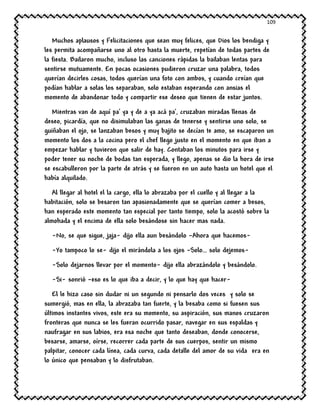 109
Muchos aplausos y Felicitaciones que sean muy felices, que Dios los bendiga y
les permita acompañarse uno al otro hasta la muerte, repetían de todas partes de
la fiesta. Bailaron mucho, incluso las canciones rápidas la bailaban lentas para
sentirse mutuamente. En pocas ocasiones pudieron cruzar una palabra, todos
querían decirles cosas, todos querían una foto con ambos, y cuando creían que
podían hablar a solas los separaban, solo estaban esperando con ansias el
momento de abandonar todo y compartir ese deseo que tienen de estar juntos.
Mientras van de aquí pa’ ya y de a ya acá pa’, cruzaban miradas llenas de
deseo, picardía, que no disimulaban las ganas de tenerse y sentirse uno solo, se
guiñaban el ojo, se lanzaban besos y muy bajito se decían te amo, se escaparon un
momento los dos a la cocina pero el chef llego justo en el momento en que iban a
empezar hablar y tuvieron que salir de hay. Contaban los minutos para irse y
poder tener su noche de bodas tan esperada, y llego, apenas se dio la hora de irse
se escabulleron por la parte de atrás y se fueron en un auto hasta un hotel que el
había alquilado.
Al llegar al hotel el la cargo, ella lo abrazaba por el cuello y al llegar a la
habitación, solo se besaron tan apasionadamente que se querían comer a besos,
han esperado este momento tan especial por tanto tiempo, solo la acostó sobre la
almohada y el encima de ella solo besándose sin hacer mas nada.
-No, se que sigue, jaja- dijo ella aun besándolo –Ahora que hacemos-
-Yo tampoco lo se- dijo el mirándola a los ojos –Solo… solo dejemos-
-Solo dejarnos llevar por el momento- dijo ella abrazándolo y besándolo.
-Si- sonrió –eso es lo que iba a decir, y lo que hay que hacer-
El le hizo caso sin dudar ni un segundo ni pensarlo dos veces y solo se
sumergió, mas en ella, la abrazaba tan fuerte, y la besaba como si fuesen sus
últimos instantes vivos, este era su momento, su aspiración, sus manos cruzaron
fronteras que nunca se les fueran ocurrido pasar, navegar en sus espaldas y
naufragar en sus labios, era esa noche que tanto deseaban, donde conocerse,
besarse, amarse, oírse, recorrer cada parte de sus cuerpos, sentir un mismo
palpitar, conocer cada línea, cada curva, cada detalle del amor de su vida era en
lo único que pensaban y lo disfrutaban.
 