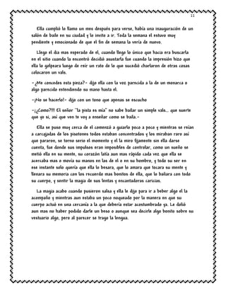 11
Ella cumplió lo llamo un mes después para verse, había una inauguración de un
salón de baile en su ciudad y lo invito a ir. Toda la semana el estuvo muy
pendiente y emocionado de que el fin de semana la vería de nuevo.
Llego el dia mas esperado de el, cuando llego lo único que hacia era buscarla
en el sitio cuando la encontró decidió asustarla fue cuando la impresión hizo que
ella lo golpeara luego de reír un rato de lo que sucedió charlaron de otras cosas
colocaron un vals.
-¿Me concedes esta pieza?- dijo ella con la voz parecida a la de un monarca o
algo parecido extendiendo su mano hasta el.
-¡No se hacerlo!- dijo con un tono que apenas se escucho
-¡¿Como?!!! El señor ``la pista es mía’’ no sabe bailar un simple vals… que suerte
que yo si, así que ven te voy a enseñar como se baila.-
Ella se puso muy cerca de el comenzó a guiarlo poco a poco y mientras se reían
a carcajadas de los pisotones todos estaban concentrados y los miraban raro así
que pararon, se torno serio el momento y el la miro fijamente sin ella darse
cuenta, fue donde sus impulsos eran imposibles de controlar, como un sueño se
metió ella en su mente, su corazón latía aun mas rápido cada vez que ella se
acercaba mas o movía su manos en las de el o en su hombro, y todo su ser en
ese instante solo quería que ella lo besara, que lo amara que tocara su mente y
llenara su memoria con los recuerdo mas bonitos de ella, que lo bañara con todo
su cuerpo, y sentir la magia de sus lentas y encantadoras caricias.
La magia acabo cuando pusieron salsa y ella le dijo para ir a beber algo el la
acompaño y mientras aun estaba un poco noqueado por la manera en que su
cuerpo actuó en una cercanía a la que debería estar acostumbrado ya. Le dolió
aun mas no haber podido darle un beso o aunque sea decirle algo bonito sobre su
vestuario algo, pero al parecer se trago la lengua.
 