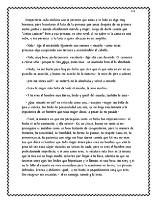 111
Despertarse cada mañana con la persona que amas a tu lado es algo muy
hermoso, pero levantarse al lado de la persona que amas después de su primera
noche juntos y siendo oficialmente marido y mujer, luego de darte cuenta que
“creías conocer” bien a esa persona, es otro nivel, al no saber si la cama es una
nube, y esa persona a tu lado a quien abrazas es un angelito.
-Hola- dijo el mirándola fijamente con esmero y risueño –como estas
princesa-dijo suspirando con ternura y acariciándole el cabello.
-Hola, muy bien, perfectamente excelente- dijo ella casi dormida. El comenzó
a reírse solo –porque te ríes jajaja, estas loco- se acomodo bien el la almohada.
-Nada, no me burlo pero hay un dicho que dice que el que solo se ríe de su
picardía se acuerda, y bueno me acorde de la nuestra- la miro de pies a cabeza
-¡No me mires así!!- se enterró en la almohada y volvió a mirarlo
-Eres la mujer más bella de todo el mundo, te amo mucho-
-Y tú eres el hombre mas tierno, lindo y gentil del mundo, también te amo-
-¿Que miraste en mi? no entiendo como una…-suspiro –mujer tan bella de
pies a cabeza, tan linda de personalidad sea mía, yo no llego exactamente a la
expectativa de un hombre que toda mujer desea, a pesar de mi pasado-
-Fácil, la manera en que me perseguías como un bobo fue impresionante- el
fruño el seño sonriendo, y ella sonrió- Es un chiste, bueno no tanto si me
perseguías si andabas como un loco tratando de conquistarme, pero tu manera de
tratarme, tu sinceridad, tu humildad, tu forma de pensar, tu respeto hacia mi, tu
perseverancia, tu paciencia con migo me hizo darme cuenta que tal vez no seas
eso que dices el hombre que toda mujer desea pero eres un hombre que vale la
pena tal vez esos súper modelos no sirvan de nada, pero tu eres el hombre mas
perfectamente imperfecto, y te amo como eres, tu estatura esta bien es la misma
que la mía así no hago mucho esfuerzo por llegar a tu boca, además ni que no
tuvieras unos ojos tan lindos que hipnotizan y te llaman, ni una boca tan sexy, y si
no te falto el respeto no eres musculoso pero te mantienes en forma, tus piernas
definidas, brazos y abdomen igual, y me basta lo pequeñamente sexy que eres.
Sin exagerar me encantas.- el se sonrojo, sonrió y la beso.
 