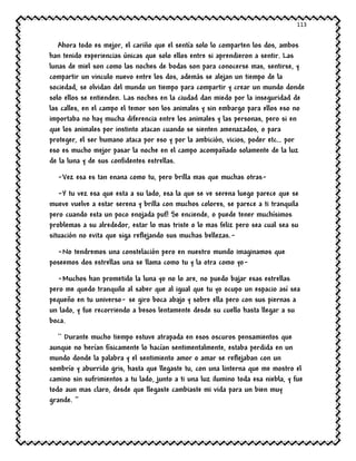 113
Ahora todo es mejor, el cariño que el sentía solo lo comparten los dos, ambos
han tenido experiencias únicas que solo ellos entre si aprendieron a sentir. Las
lunas de miel son como las noches de bodas son para conocerse mas, sentirse, y
compartir un vinculo nuevo entre los dos, además se alejan un tiempo de la
sociedad, se olvidan del mundo un tiempo para compartir y crear un mundo donde
solo ellos se entienden. Las noches en la ciudad dan miedo por la inseguridad de
las calles, en el campo el temor son los animales y sin embargo para ellos eso no
importaba no hay mucha diferencia entre los animales y las personas, pero si en
que los animales por instinto atacan cuando se sienten amenazados, o para
proteger, el ser humano ataca por eso y por la ambición, vicios, poder etc… por
eso es mucho mejor pasar la noche en el campo acompañado solamente de la luz
de la luna y de sus confidentes estrellas.
-Vez esa es tan enana como tu, pero brilla mas que muchas otras-
-Y tu vez esa que esta a su lado, esa la que se ve serena luego parece que se
mueve vuelve a estar serena y brilla con muchos colores, se parece a ti tranquila
pero cuando esta un poco enojada puf! Se enciende, o puede tener muchísimos
problemas a su alrededor, estar lo mas triste o lo mas feliz pero sea cual sea su
situación no evita que siga reflejando sus muchas bellezas.-
-No tendremos una constelación pero en nuestro mundo imaginamos que
poseemos dos estrellas una se llama como tu y la otra como yo-
-Muchos han prometido la luna yo no lo are, no puedo bajar esas estrellas
pero me quedo tranquilo al saber que al igual que tu yo ocupo un espacio así sea
pequeño en tu universo- se giro boca abajo y sobre ella pero con sus piernas a
un lado, y fue recorriendo a besos lentamente desde su cuello hasta llegar a su
boca.
`` Durante mucho tiempo estuve atrapada en esos oscuros pensamientos que
aunque no herían físicamente lo hacían sentimentalmente, estaba perdida en un
mundo donde la palabra y el sentimiento amor o amar se reflejaban con un
sombrío y aburrido gris, hasta que llegaste tu, con una linterna que me mostro el
camino sin sufrimientos a tu lado, junto a ti una luz ilumino toda esa niebla, y fue
todo aun mas claro, desde que llegaste cambiaste mi vida para un bien muy
grande. ‘’
 