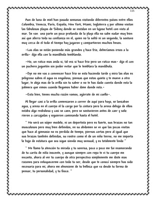 115
Aun de luna de miel han pasado semanas visitando diferentes países entre ellos
Colombia, Venecia, París, España, New York, Miami, Inglaterra y por ultimo visitan
las fabulosas playas de Sídney donde se instalan en un lujoso hotel con vista al
mar. Se van una parte un poco profunda de la playa ella no sabe nadar muy bien
así que aferra toda su confianza en el, quien no la soltó ni un segundo, la sostuvo
muy cerca de el todo el tiempo hay jugaron y compartieron muchos besos.
-Las olas se están poniendo más grandes y hace frio, deberíamos irnos a la
orilla- dijo ella con la mandíbula temblando.
-No, un ratico mas anda si, tal vez si hace frio pero un ratico mas- dijo el con
un puchero juguetón sin poder evitar que le temblara la mandíbula.
-Oye no me vas a convencer hace frio se esta haciendo tarde y mira las olas es
peligroso sabes el agua es engañosa, piensas que estas quieto y te mueve a otro
lugar, te aleja mas de la orilla sin tu saber o no te has dado cuenta donde esta la
palmera que vimos cuando llegamos haber dime donde esta.-
-Esta bien, tienes mucha razón vamos, agárrate de mi cuello-.
Al llegar casi a la orilla comenzaron a correr de aquí para haya, se lanzaban
agua, y arena en el cuerpo el la cargo por la cintura pero la arena debajo de ellos
estaba algo resbalosa y casi se caen, pero se sostuvieron antes de caer y solo
rieron a carcajadas y siguieron caminando hasta el hotel.
`` No será un súper modelo, ni un deportista pero es fuerte, sus brazos no tan
musculosos pero muy bien definidos, en su abdomen se ve que las pocas visitas
que hace al gimnasio no es perdida de tiempo, piernas cortas pero al igual que
sus brazos también definidas, su rostro como el de un niño tierno, no me importa
lo bajo de estatura que sea sigue siendo muy sensual, y es totalmente lindo ‘’
`` Me llamo la atención tu mirada y tu sonrisa, poco a poco me fui enamorando
de tu carita de niña inocente, y aunque siempre con ropa te vi tu cuerpo me
encanto, ahora al ver tu cuerpo de otra perspectiva simplemente me diste mas
razones para enloquecerme con todo tu ser, desde que te conocí siempre has sido
necesaria para mi, ahora me obsesione de tu belleza que va desde tu forma de
pensar, tu personalidad, y tu físico. ‘’
 