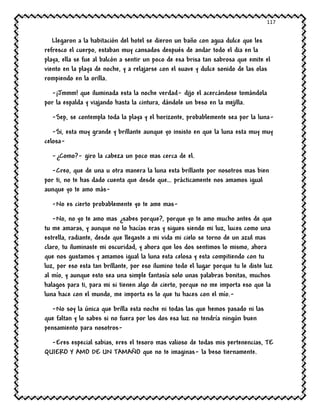117
Llegaron a la habitación del hotel se dieron un baño con agua dulce que les
refresco el cuerpo, estaban muy cansados después de andar todo el dia en la
playa, ella se fue al balcón a sentir un poco de esa brisa tan sabrosa que emite el
viento en la playa de noche, y a relajarse con el suave y dulce sonido de las olas
rompiendo en la orilla.
-¡Jmmm! que iluminada esta la noche verdad- dijo el acercándose tomándola
por la espalda y viajando hasta la cintura, dándole un beso en la mejilla.
-Sep, se contempla toda la playa y el horizonte, probablemente sea por la luna-
-Si, esta muy grande y brillante aunque yo insisto en que la luna esta muy muy
celosa-
-¿Como?- giro la cabeza un poco mas cerca de el.
-Creo, que de una u otra manera la luna esta brillante por nosotros mas bien
por ti, no te has dado cuenta que desde que… prácticamente nos amamos igual
aunque yo te amo más-
-No es cierto probablemente yo te ame mas-
-No, no yo te amo mas ¿sabes porque?, porque yo te amo mucho antes de que
tu me amaras, y aunque no lo hacías eras y sigues siendo mi luz, luces como una
estrella, radiante, desde que llegaste a mi vida mi cielo se torno de un azul mas
claro, tu iluminaste mi oscuridad, y ahora que los dos sentimos lo mismo, ahora
que nos gustamos y amamos igual la luna esta celosa y esta compitiendo con tu
luz, por eso esta tan brillante, por eso ilumino todo el lugar porque tu le diste luz
al mío, y aunque esto sea una simple fantasía solo unas palabras bonitas, muchos
halagos para ti, para mi si tienen algo de cierto, porque no me importa eso que la
luna hace con el mundo, me importa es lo que tu haces con el mío.-
-No soy la única que brilla esta noche ni todas las que hemos pasado ni las
que faltan y lo sabes si no fuera por los dos esa luz no tendría ningún buen
pensamiento para nosotros-
-Eres especial sabias, eres el tesoro mas valioso de todas mis pertenencias, TE
QUIERO Y AMO DE UN TAMAÑO que no te imaginas- la beso tiernamente.
 