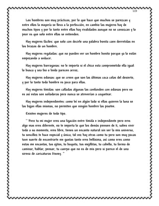 119
Los hombres son muy prácticos, por lo que hace que muchos se parezcan y
entre ellos la mayoría se lleva a la perfección, en cambio las mujeres hay de
muchos tipos y por lo tanto entre ellas hay rivalidades aunque no se conozcan y lo
peor es que solo entre ellas se entienden.
Hay mujeres fáciles: que solo con decirle una palabra bonita caen derretidas en
los brazos de un hombre.
Hay mujeres regaladas: que no pueden ver un hombre bonito porque ya lo están
empezando a seducir.
Hay mujeres barraganas: no le importa si el chico esta comprometido ella igual
lo busca y sea feo o lindo parecen arroz.
Hay mujeres odiosas: que se creen que son las últimas coca colas del desierto,
y por lo tanto todo hombre es poco para ellas.
Hay mujeres tímidas: son calladas algunas las confunden con odiosas pero no
es así estas son soñadoras pero nunca se atreverían a coquetear.
Hay mujeres independientes: como leí en algún lado si ellas quieren la luna se
las bajan ellas mismas, no permiten que ningún hombre las pisotee.
Existen mujeres de todo tipo.
`` Pero tu mi mujer eres una ligación entre tímida e independiente pero eres
algo mas eres diferente, no te importa lo que los demás piensen de ti, sabes vivir
todo a su momento, eres libre, tienes un encanto natural sin ser la mis universo,
tu sencillez te hace especial y única, tal vez hay otras como tu pero son muy pocas
tuve suerte de encontrarte me gustas tanto eres bellísima, así como eres como
estas me encantas, tus ojitos, tu boquita, tus mejillitas, tu cabello, tu forma de
caminar, hablar, pensar, tu cuerpo que no es de mis pero si parece el de una
sirena de caricaturas Disney. ‘’
 